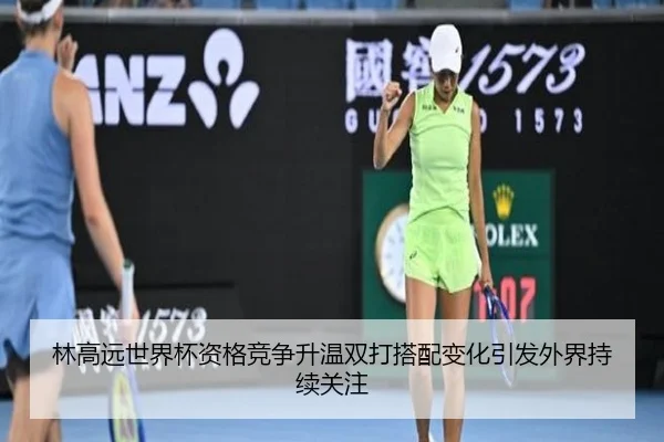 林高远世界杯资格竞争升温双打搭配变化引发外界持续关注